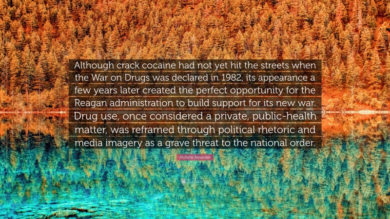 Michelle Alexander Quote: “Although crack cocaine had not yet hit the streets when the War on Drugs was declared in 1982, its appearance a few years later created the perfect opportunity for the Reagan administration to build support for its new war. Drug use, once considered a private, public-health matter, was reframed through political rhetoric and media imagery as a grave threat to the national order.”