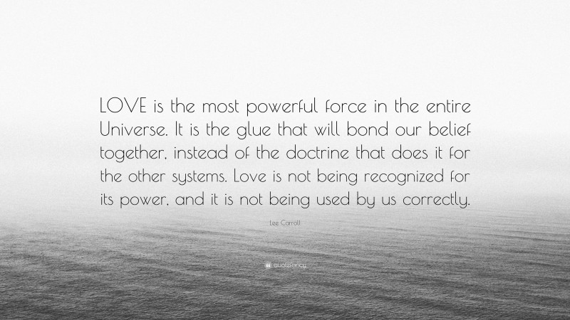 Lee Carroll Quote: “LOVE is the most powerful force in the entire Universe. It is the glue that will bond our belief together, instead of the doctrine that does it for the other systems. Love is not being recognized for its power, and it is not being used by us correctly.”