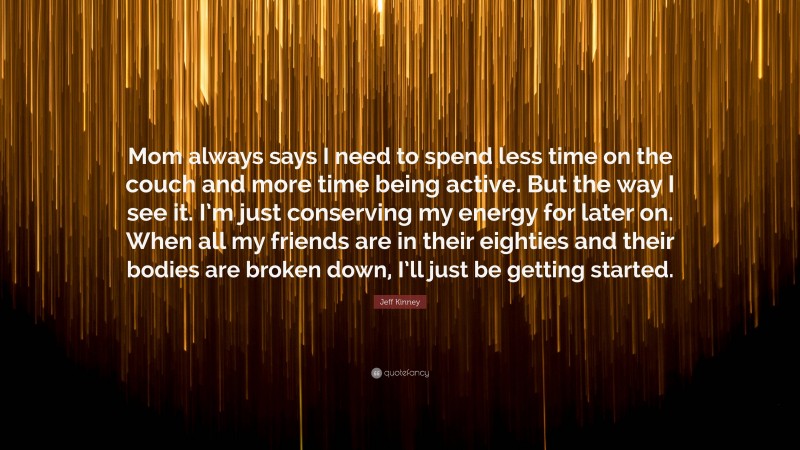 Jeff Kinney Quote: “Mom always says I need to spend less time on the couch and more time being active. But the way I see it. I’m just conserving my energy for later on. When all my friends are in their eighties and their bodies are broken down, I’ll just be getting started.”