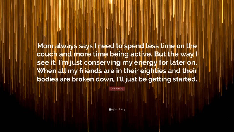 Jeff Kinney Quote: “Mom always says I need to spend less time on the couch and more time being active. But the way I see it. I’m just conserving my energy for later on. When all my friends are in their eighties and their bodies are broken down, I’ll just be getting started.”