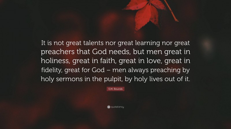 E.M. Bounds Quote: “It is not great talents nor great learning nor great preachers that God needs, but men great in holiness, great in faith, great in love, great in fidelity, great for God – men always preaching by holy sermons in the pulpit, by holy lives out of it.”