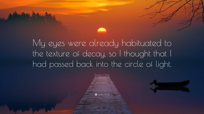 Emma Cline Quote: “My eyes were already habituated to the texture of decay, so I thought that I had passed back into the circle of light.”