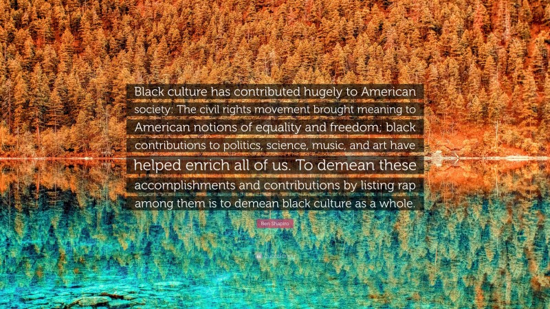 Ben Shapiro Quote: “Black culture has contributed hugely to American society: The civil rights movement brought meaning to American notions of equality and freedom; black contributions to politics, science, music, and art have helped enrich all of us. To demean these accomplishments and contributions by listing rap among them is to demean black culture as a whole.”