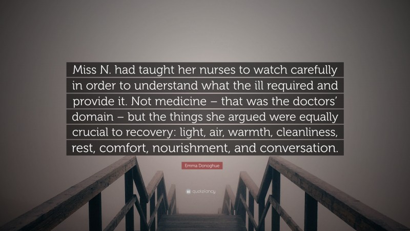 Emma Donoghue Quote: “Miss N. had taught her nurses to watch carefully in order to understand what the ill required and provide it. Not medicine – that was the doctors’ domain – but the things she argued were equally crucial to recovery: light, air, warmth, cleanliness, rest, comfort, nourishment, and conversation.”