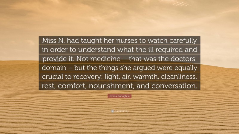 Emma Donoghue Quote: “Miss N. had taught her nurses to watch carefully in order to understand what the ill required and provide it. Not medicine – that was the doctors’ domain – but the things she argued were equally crucial to recovery: light, air, warmth, cleanliness, rest, comfort, nourishment, and conversation.”