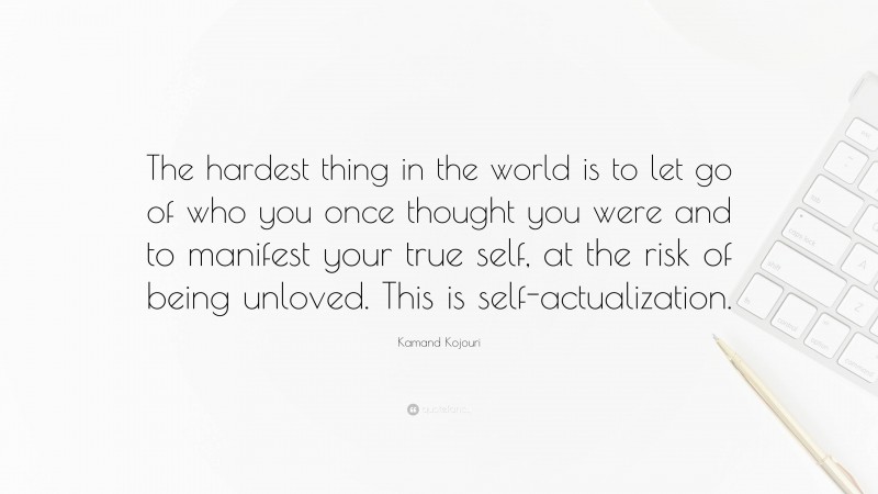 Kamand Kojouri Quote: “The hardest thing in the world is to let go of who you once thought you were and to manifest your true self, at the risk of being unloved. This is self-actualization.”
