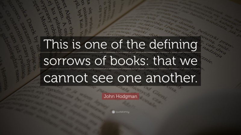 John Hodgman Quote: “This is one of the defining sorrows of books: that we cannot see one another.”