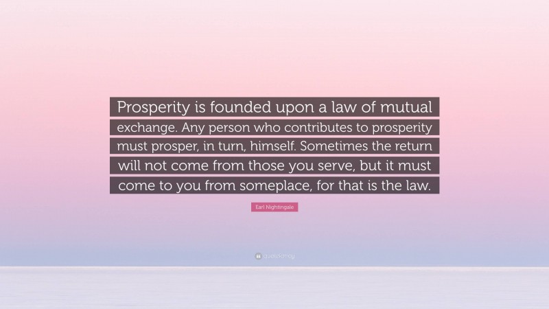 Earl Nightingale Quote: “Prosperity is founded upon a law of mutual exchange. Any person who contributes to prosperity must prosper, in turn, himself. Sometimes the return will not come from those you serve, but it must come to you from someplace, for that is the law.”