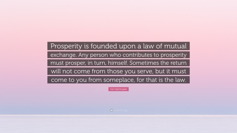 Earl Nightingale Quote: “Prosperity is founded upon a law of mutual exchange. Any person who contributes to prosperity must prosper, in turn, himself. Sometimes the return will not come from those you serve, but it must come to you from someplace, for that is the law.”