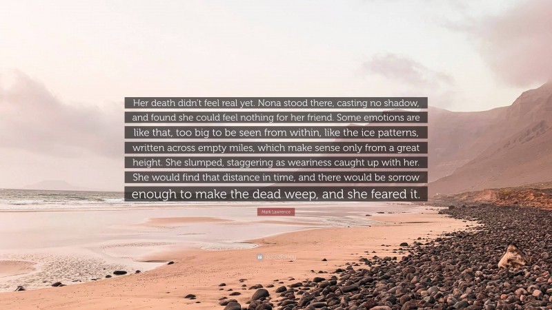 Mark Lawrence Quote: “Her death didn’t feel real yet. Nona stood there, casting no shadow, and found she could feel nothing for her friend. Some emotions are like that, too big to be seen from within, like the ice patterns, written across empty miles, which make sense only from a great height. She slumped, staggering as weariness caught up with her. She would find that distance in time, and there would be sorrow enough to make the dead weep, and she feared it.”