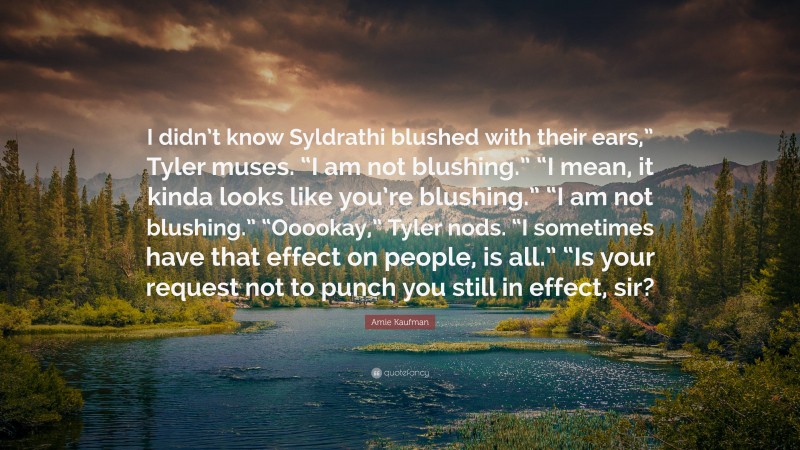 Amie Kaufman Quote: “I didn’t know Syldrathi blushed with their ears,” Tyler muses. “I am not blushing.” “I mean, it kinda looks like you’re blushing.” “I am not blushing.” “Ooookay,” Tyler nods. “I sometimes have that effect on people, is all.” “Is your request not to punch you still in effect, sir?”