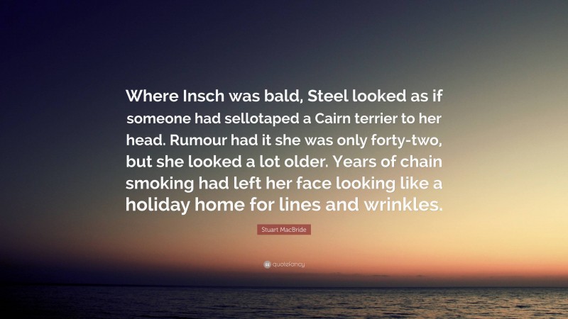 Stuart MacBride Quote: “Where Insch was bald, Steel looked as if someone had sellotaped a Cairn terrier to her head. Rumour had it she was only forty-two, but she looked a lot older. Years of chain smoking had left her face looking like a holiday home for lines and wrinkles.”