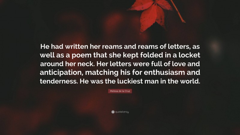 Melissa de la Cruz Quote: “He had written her reams and reams of letters, as well as a poem that she kept folded in a locket around her neck. Her letters were full of love and anticipation, matching his for enthusiasm and tenderness. He was the luckiest man in the world.”