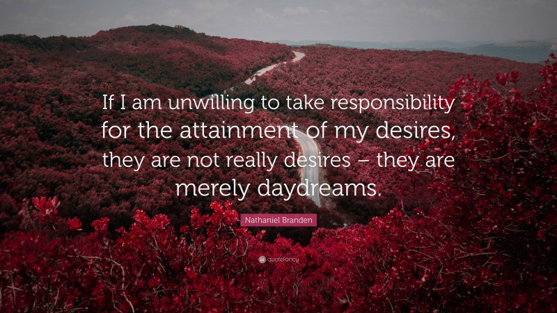 Nathaniel Branden Quote: “If I am unwilling to take responsibility for the attainment of my desires, they are not really desires – they are merely daydreams.”