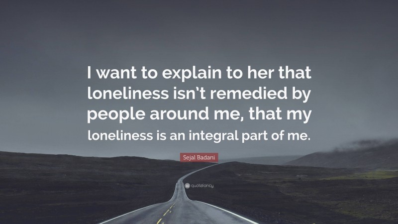 Sejal Badani Quote: “I want to explain to her that loneliness isn’t remedied by people around me, that my loneliness is an integral part of me.”