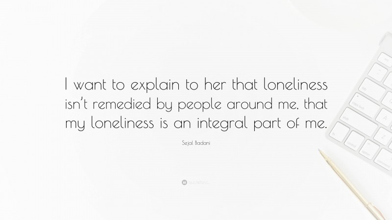 Sejal Badani Quote: “I want to explain to her that loneliness isn’t remedied by people around me, that my loneliness is an integral part of me.”