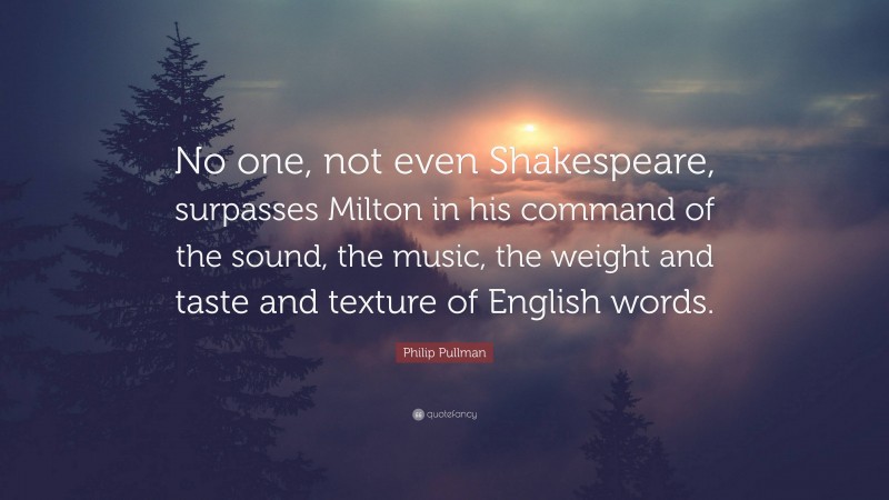 Philip Pullman Quote: “No one, not even Shakespeare, surpasses Milton in his command of the sound, the music, the weight and taste and texture of English words.”
