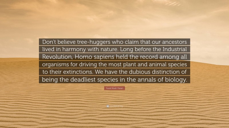 Yuval Noah Harari Quote: “Don’t believe tree-huggers who claim that our ancestors lived in harmony with nature. Long before the Industrial Revolution, Homo sapiens held the record among all organisms for driving the most plant and animal species to their extinctions. We have the dubious distinction of being the deadliest species in the annals of biology.”