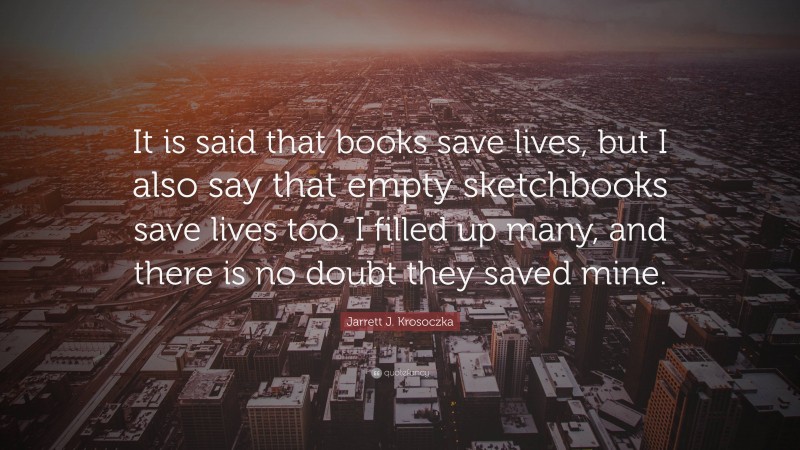 Jarrett J. Krosoczka Quote: “It is said that books save lives, but I also say that empty sketchbooks save lives too. I filled up many, and there is no doubt they saved mine.”