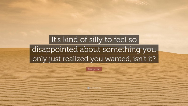 Jenny Han Quote: “It’s kind of silly to feel so disappointed about something you only just realized you wanted, isn’t it?”