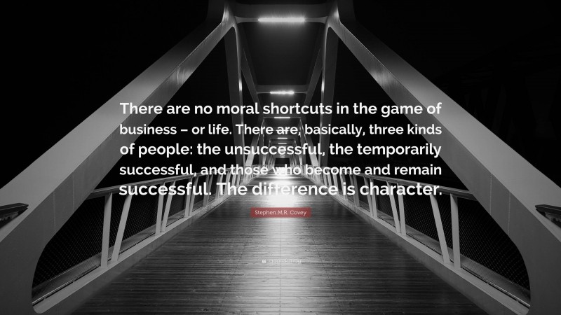 Stephen M.R. Covey Quote: “There are no moral shortcuts in the game of business – or life. There are, basically, three kinds of people: the unsuccessful, the temporarily successful, and those who become and remain successful. The difference is character.”