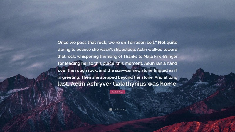 Sarah J. Maas Quote: “Once we pass that rock, we’re on Terrasen soil.” Not quite daring to believe she wasn’t still asleep, Aelin walked toward that rock, whispering the Song of Thanks to Mala Fire-Bringer for leading her to this place, this moment. Aelin ran a hand over the rough rock, and the sun-warmed stone tingled as if in greeting. Then she stepped beyond the stone. And at long last, Aelin Ashryver Galathynius was home.”