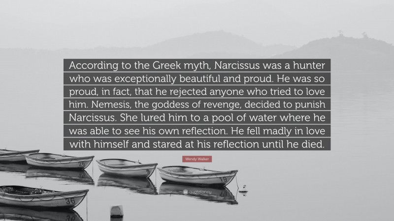 Wendy Walker Quote: “According to the Greek myth, Narcissus was a hunter who was exceptionally beautiful and proud. He was so proud, in fact, that he rejected anyone who tried to love him. Nemesis, the goddess of revenge, decided to punish Narcissus. She lured him to a pool of water where he was able to see his own reflection. He fell madly in love with himself and stared at his reflection until he died.”