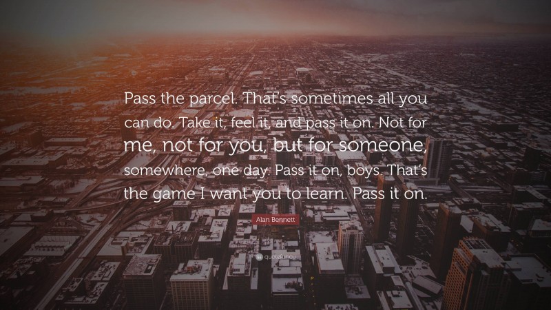 Alan Bennett Quote: “Pass the parcel. That’s sometimes all you can do. Take it, feel it, and pass it on. Not for me, not for you, but for someone, somewhere, one day. Pass it on, boys. That’s the game I want you to learn. Pass it on.”