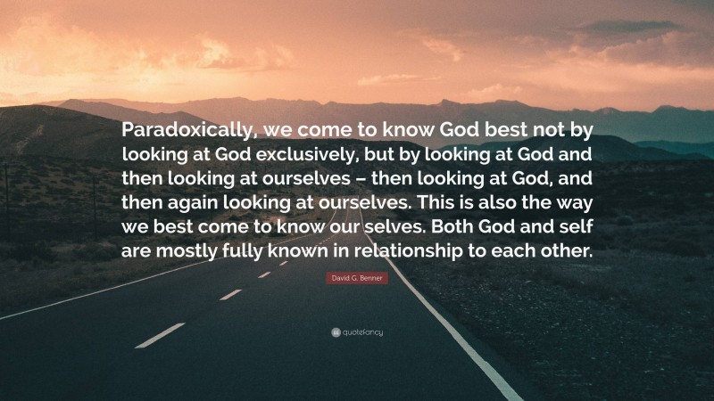 David G. Benner Quote: “Paradoxically, we come to know God best not by looking at God exclusively, but by looking at God and then looking at ourselves – then looking at God, and then again looking at ourselves. This is also the way we best come to know our selves. Both God and self are mostly fully known in relationship to each other.”