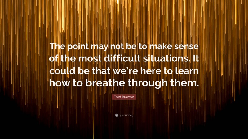 Toni Braxton Quote: “The point may not be to make sense of the most difficult situations. It could be that we’re here to learn how to breathe through them.”