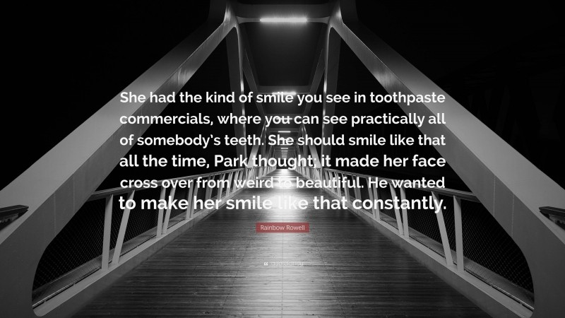 Rainbow Rowell Quote: “She had the kind of smile you see in toothpaste commercials, where you can see practically all of somebody’s teeth. She should smile like that all the time, Park thought; it made her face cross over from weird to beautiful. He wanted to make her smile like that constantly.”