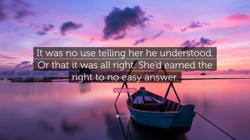 Louise Penny Quote: “It was no use telling her he understood. Or that it was all right. She’d earned the right to no easy answer.”