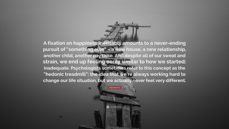 Mark Manson Quote: “A fixation on happiness inevitably amounts to a never-ending pursuit of “something else” – a new house, a new relationship, another child, another pay raise. And despite all of our sweat and strain, we end up feeling eerily similar to how we started: inadequate. Psychologists sometimes refer to this concept as the “hedonic treadmill”: the idea that we’re always working hard to change our life situation, but we actually never feel very different.”