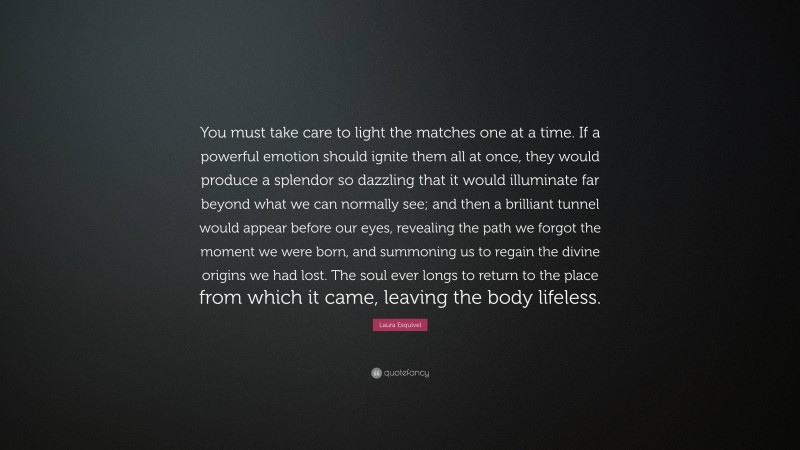 Laura Esquivel Quote: “You must take care to light the matches one at a time. If a powerful emotion should ignite them all at once, they would produce a splendor so dazzling that it would illuminate far beyond what we can normally see; and then a brilliant tunnel would appear before our eyes, revealing the path we forgot the moment we were born, and summoning us to regain the divine origins we had lost. The soul ever longs to return to the place from which it came, leaving the body lifeless.”