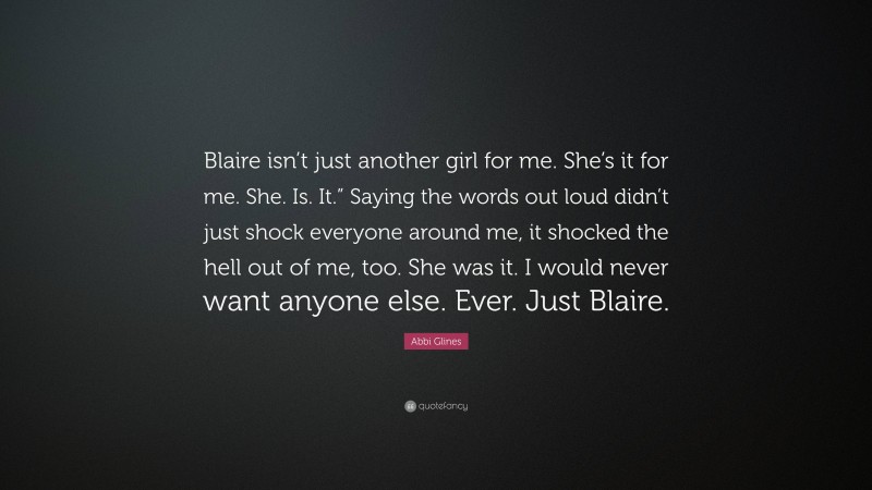 Abbi Glines Quote: “Blaire isn’t just another girl for me. She’s it for me. She. Is. It.” Saying the words out loud didn’t just shock everyone around me, it shocked the hell out of me, too. She was it. I would never want anyone else. Ever. Just Blaire.”