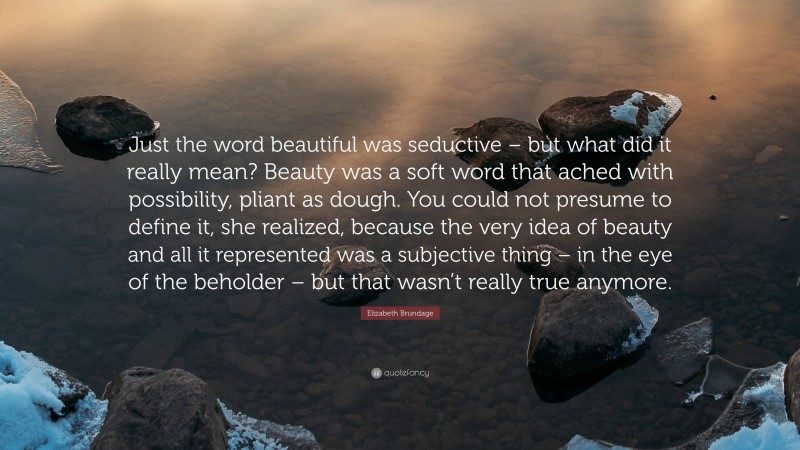 Elizabeth Brundage Quote: “Just the word beautiful was seductive – but what did it really mean? Beauty was a soft word that ached with possibility, pliant as dough. You could not presume to define it, she realized, because the very idea of beauty and all it represented was a subjective thing – in the eye of the beholder – but that wasn’t really true anymore.”