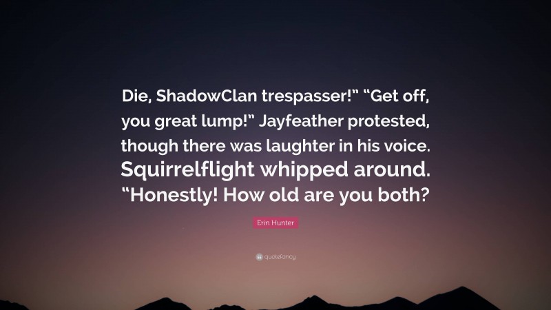 Erin Hunter Quote: “Die, ShadowClan trespasser!” “Get off, you great lump!” Jayfeather protested, though there was laughter in his voice. Squirrelflight whipped around. “Honestly! How old are you both?”