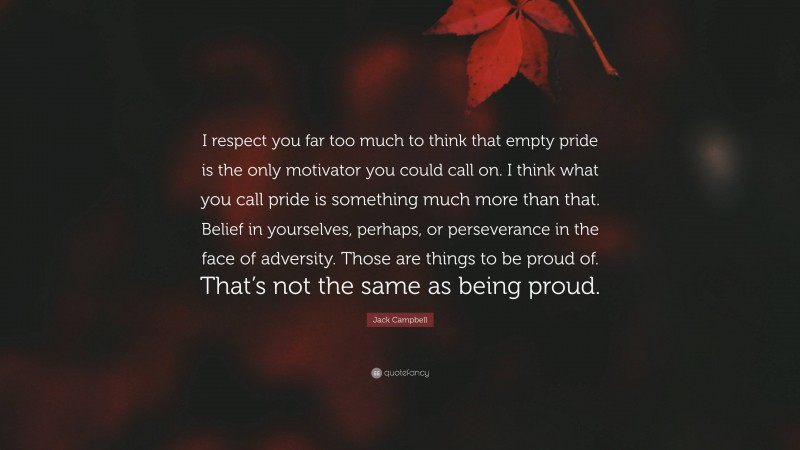 Jack Campbell Quote: “I respect you far too much to think that empty pride is the only motivator you could call on. I think what you call pride is something much more than that. Belief in yourselves, perhaps, or perseverance in the face of adversity. Those are things to be proud of. That’s not the same as being proud.”