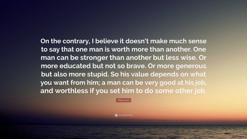 Primo Levi Quote: “On the contrary, I believe it doesn’t make much sense to say that one man is worth more than another. One man can be stronger than another but less wise. Or more educated but not so brave. Or more generous but also more stupid. So his value depends on what you want from him; a man can be very good at his job, and worthless if you set him to do some other job.”