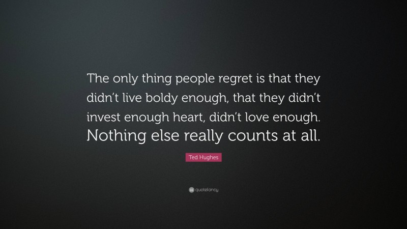 Ted Hughes Quote: “The only thing people regret is that they didn’t live boldy enough, that they didn’t invest enough heart, didn’t love enough. Nothing else really counts at all.”