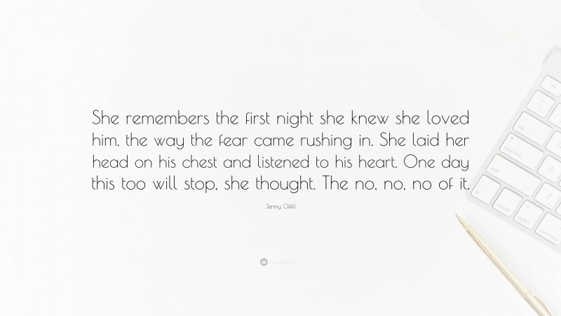 Jenny Offill Quote: “She remembers the first night she knew she loved him, the way the fear came rushing in. She laid her head on his chest and listened to his heart. One day this too will stop, she thought. The no, no, no of it.”