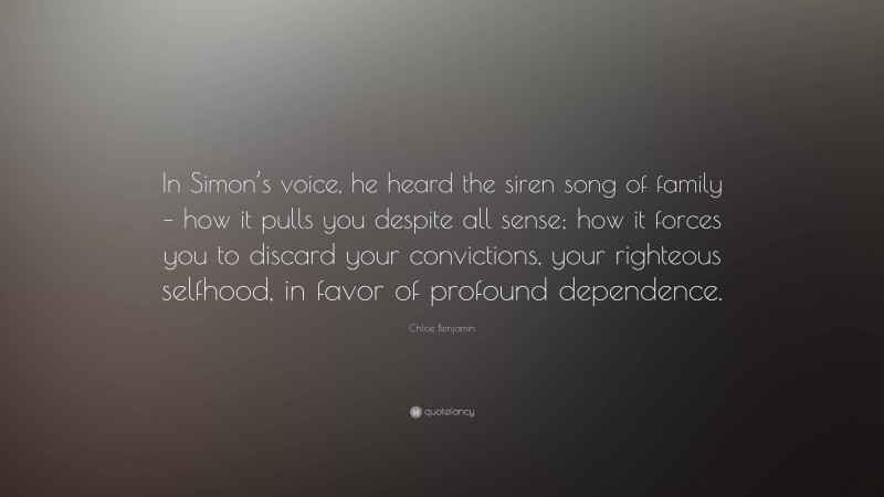 Chloe Benjamin Quote: “In Simon’s voice, he heard the siren song of family – how it pulls you despite all sense; how it forces you to discard your convictions, your righteous selfhood, in favor of profound dependence.”