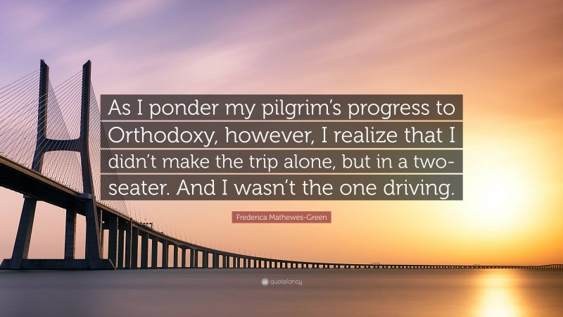 Frederica Mathewes-Green Quote: “As I ponder my pilgrim’s progress to Orthodoxy, however, I realize that I didn’t make the trip alone, but in a two-seater. And I wasn’t the one driving.”