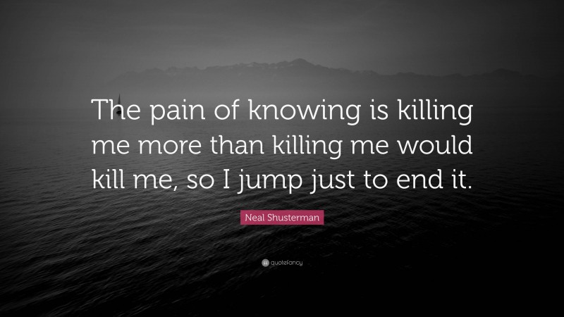 Neal Shusterman Quote: “The pain of knowing is killing me more than killing me would kill me, so I jump just to end it.”