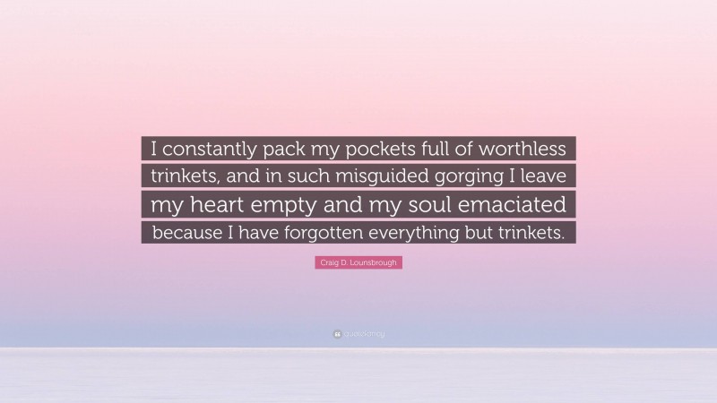 Craig D. Lounsbrough Quote: “I constantly pack my pockets full of worthless trinkets, and in such misguided gorging I leave my heart empty and my soul emaciated because I have forgotten everything but trinkets.”