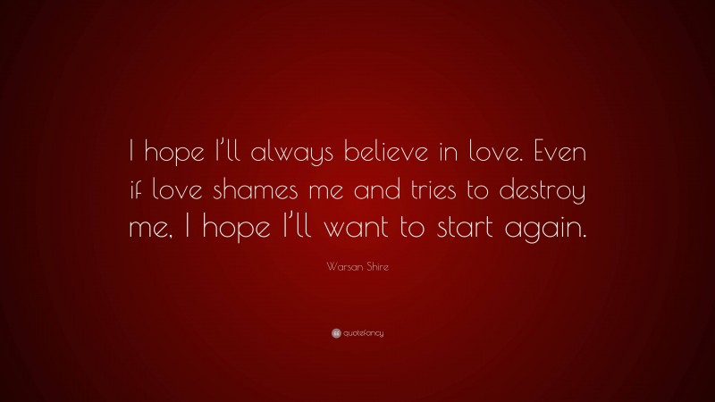 Warsan Shire Quote: “I hope I’ll always believe in love. Even if love shames me and tries to destroy me, I hope I’ll want to start again.”