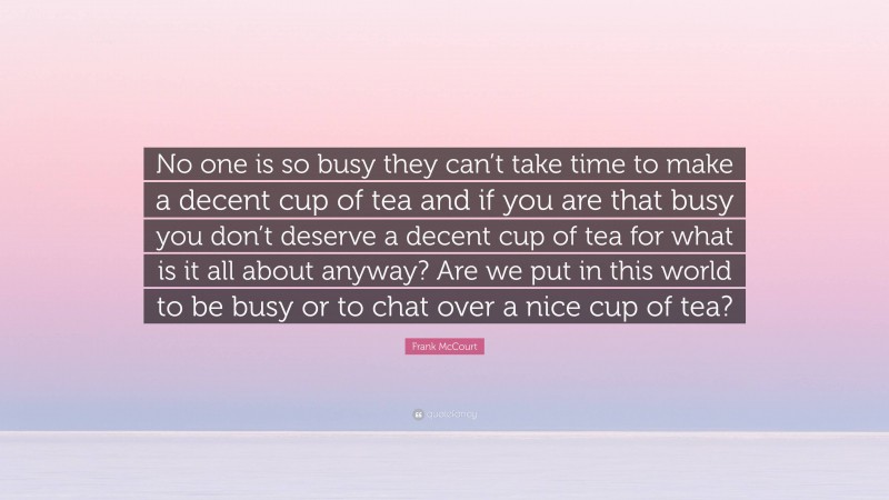 Frank McCourt Quote: “No one is so busy they can’t take time to make a decent cup of tea and if you are that busy you don’t deserve a decent cup of tea for what is it all about anyway? Are we put in this world to be busy or to chat over a nice cup of tea?”