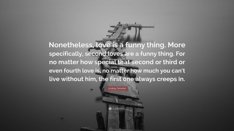 Lindsay Detwiler Quote: “Nonetheless, love is a funny thing. More specifically, second loves are a funny thing. For no matter how special that second or third or even fourth love is, no matter how much you can’t live without him, the first one always creeps in.”