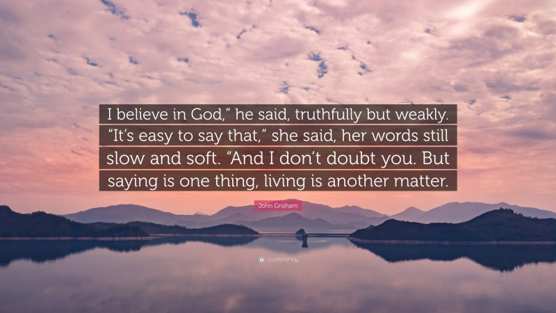 John Grisham Quote: “I believe in God,” he said, truthfully but weakly. “It’s easy to say that,” she said, her words still slow and soft. “And I don’t doubt you. But saying is one thing, living is another matter.”