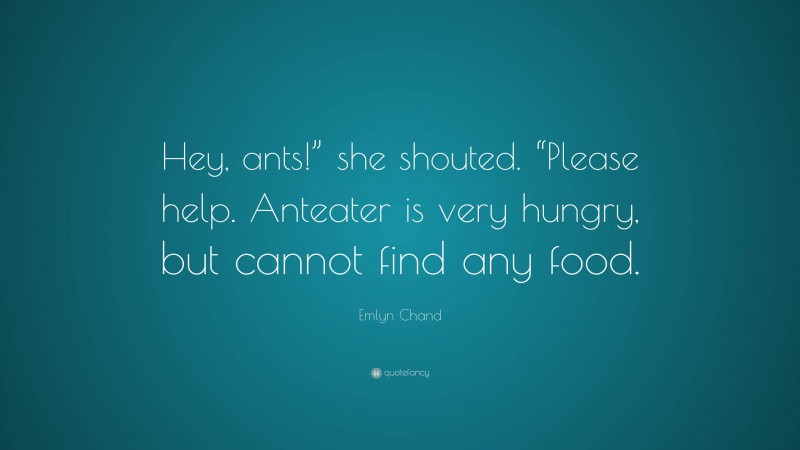 Emlyn Chand Quote: “Hey, ants!” she shouted. “Please help. Anteater is very hungry, but cannot find any food.”